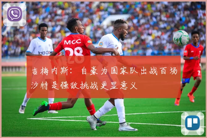 吉梅内斯：自豪为国家队出战百场沙特是强敌挑战更显意义